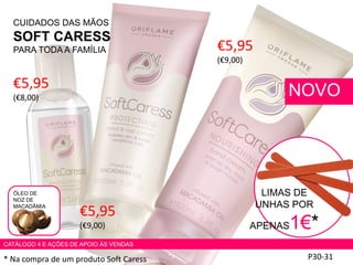 CUIDADOS DAS MÃOS
SOFT CARESS
PARA TODA A FAMÍLIA
P30-31
NOVO
* Na compra de um produto Soft Caress
ÓLEO DE
NOZ DE
MACADÂMIA
€5,95
(€8,00)
€5,95
(€9,00)
LIMAS DE
UNHAS POR
APENAS1€*
CATÁLOGO 4 E AÇÕES DE APOIO ÀS VENDAS
€5,95
(€9,00)
 