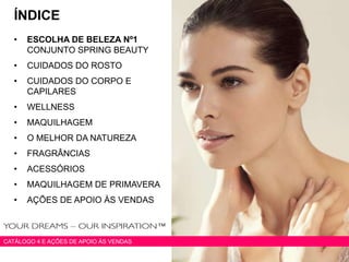 ÍNDICE
• ESCOLHA DE BELEZA Nº1
CONJUNTO SPRING BEAUTY
• CUIDADOS DO ROSTO
• CUIDADOS DO CORPO E
CAPILARES
• WELLNESS
• MAQUILHAGEM
• O MELHOR DA NATUREZA
• FRAGRÂNCIAS
• ACESSÓRIOS
• MAQUILHAGEM DE PRIMAVERA
• AÇÕES DE APOIO ÀS VENDAS
CATÁLOGO 4 E AÇÕES DE APOIO ÀS VENDAS
 