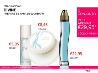 FRAGRÂNCIAS
DIVINE
PREPARE-SE PARA DESLUMBRAR
€22,95
(€33,00)
P109
CATÁLOGO 4 E AÇÕES DE APOIO ÀS VENDAS
€8,45
(€12,00)
€5,95
(€8,00)
O
CONJUNTO
POR
APENAS
€29,95*
CÓDIGO 476810
 