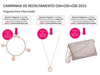 OFERTA
NO
VALOR DE
€35,00
Programa Para o Recrutador
Recrute 2 amigos/as no Catálogo
04/2015 que adquiram o Código 110
nesse mesmo catálogo e receba
GRÁTIS a Pulseira Royal Rose Gold
Recrute 2 amigos/as no Catálogo
05/2015 que adquiram o Código 110
nesse mesmo catálogo e receba
GRÁTIS o Colar Royal Rose Gold
Recrute 2 amigos/as no Catálogo
06/2015 que adquiram o Código 110
nesse mesmo catálogo e receba
GRÁTIS a Clutch Rose Gold Envelope
OFERTA
NO
VALOR DE
€40,00
CAMPANHA DE RECRUTAMENTO C04+C05+C06 2015
OFERTA
NO
VALOR DE
€45,00
 