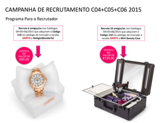 Programa Para o Recrutador
Recrute 6 amigos/as nos Catálogos
04+05+06/2015 que adquiram o Código
110 no catálogo de inscrição e receba
GRÁTIS o RelógioWonderful
Recrute 10 amigos/as nos Catálogos
04+05+06/2015 que adquiram o
Código 110 no catálogo de inscrição e
receba GRÁTIS a Mini Beauty Case
OFERTA
NO
VALOR DE
€120,00
CAMPANHA DE RECRUTAMENTO C04+C05+C06 2015
OFERTA
NO
VALOR DE
€50,00
 