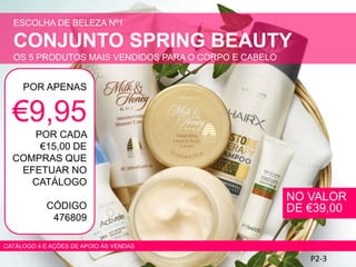 ESCOLHA DE BELEZA Nº1
CONJUNTO SPRING BEAUTY
OS 5 PRODUTOS MAIS VENDIDOS PARA O CORPO E CABELO
P2-3
POR APENAS
€9,95
POR CADA
€15,00 DE
COMPRAS QUE
EFETUAR NO
CATÁLOGO
CÓDIGO
476809
CATÁLOGO 4 E AÇÕES DE APOIO ÀS VENDAS
NO VALOR
DE €39,00
 