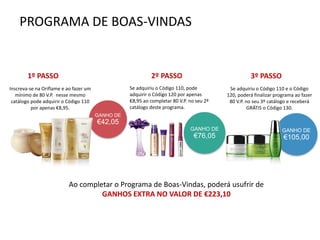 PROGRAMA DE BOAS-VINDAS
GANHO DE
€42,05
GANHO DE
€105,00
Inscreva-se na Oriflame e ao fazer um
mínimo de 80 V.P. nesse mesmo
catálogo pode adquirir o Código 110
por apenas €8,95.
Se adquiriu o Código 110, pode
adquirir o Código 120 por apenas
€8,95 ao completar 80 V.P. no seu 2ª
catálogo deste programa.
GANHO DE
€76,05
Se adquiriu o Código 110 e o Código
120, poderá finalizar programa ao fazer
80 V.P. no seu 3º catálogo e receberá
GRÁTIS o Código 130.
Ao completar o Programa de Boas-Vindas, poderá usufrir de
GANHOS EXTRA NO VALOR DE €223,10
1º PASSO 2º PASSO 3º PASSO
 