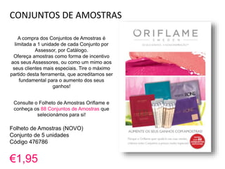 CONJUNTOS DE AMOSTRAS
A compra dos Conjuntos de Amostras é
limitada a 1 unidade de cada Conjunto por
Assessor, por Catálogo.
Ofereça amostras como forma de incentivo
aos seus Assessores, ou como um mimo aos
seus clientes mais especiais. Tire o máximo
partido desta ferramenta, que acreditamos ser
fundamental para o aumento dos seus
ganhos!
Consulte o Folheto de Amostras Oriflame e
conheça os 88 Conjuntos de Amostras que
selecionámos para si!
Folheto de Amostras (NOVO)
Conjunto de 5 unidades
Código 476786
€1,95
 