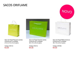 SACOS ORIFLAME
Saco de Papel Pequeno (verde)
Conjunto de 5 unidades
21,5 x 21,5 x 9 cm aprox.
Código 476113
€3,00
Saco de Papel Médio (branco)
Conjunto de 5 unidades
30 x 10 x 23 cm aprox.
Código 476795
€4,50
Saco de Papel Grande (verde)
Conjunto de 5 unidades
30 x 10 x 23 cm aprox.
Código 476114
€4,50
 