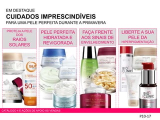 P10-17
PROTEJA A PELE
DOS
RAIOS
SOLARES
PELE PERFEITA
HIDRATADA E
REVIGORADA
FAÇA FRENTE
AOS SINAIS DE
ENVELHECIMENTO
LIBERTE A SUA
PELE DA
HIPERPIGMENTAÇÃO
EM DESTAQUE
CUIDADOS IMPRESCINDÍVEIS
PARA UMA PELE PERFEITA DURANTE A PRIMAVERA
CATÁLOGO 4 E AÇÕES DE APOIO ÀS VENDAS
 
