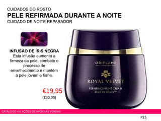 P25
CATÁLOGO 4 E AÇÕES DE APOIO ÀS VENDAS
CUIDADOS DO ROSTO
PELE REFIRMADA DURANTE A NOITE
CUIDADO DE NOITE REPARADOR
€19,95
(€30,00)
INFUSÃO DE ÍRIS NEGRA
Esta infusão aumenta a
firmeza da pele, combate o
processo de
envelhecimento e mantém
a pele jovem e firme.
 