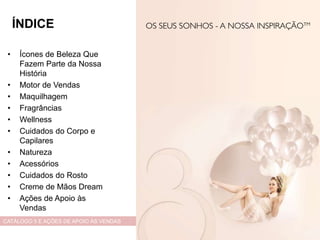 • Ícones de Beleza Que
Fazem Parte da Nossa
História
• Motor de Vendas
• Maquilhagem
• Fragrâncias
• Wellness
• Cuidados do Corpo e
Capilares
• Natureza
• Acessórios
• Cuidados do Rosto
• Creme de Mãos Dream
• Ações de Apoio às
Vendas
CATÁLOGO 5 E AÇÕES DE APOIO ÀS VENDAS
ÍNDICE
 