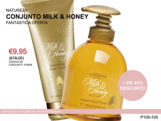 NATUREZA
CONJUNTO MILK & HONEY
FANTÁSTICA OFERTA
€9,95
(€19,00)
CÓDIGO DE
CONJUNTO: 476856
P108-109
CATÁLOGO 5 E AÇÕES DE APOIO ÀS VENDAS
+ DE 45%
DESCONTO
 