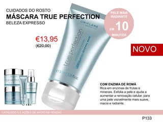 CUIDADOS DO ROSTO
MÁSCARA TRUE PERFECTION
BELEZA EXPRESSO
€13,95
(€20,00)
P133
NOVO
CATÁLOGO 5 E AÇÕES DE APOIO ÀS VENDAS
PELE MAIS
RADIANTE
EM 10MINUTOS
COM ENZIMA DE ROMÃ
Rica em enzimas de frutas e
minerais. Esfolia a pele e ajuda a
aumentar a renovação celular, para
uma pele visivelmente mais suave,
macia e radiante.
 