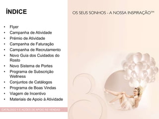 • Flyer
• Campanha de Atividade
• Prémio de Atividade
• Campanha de Faturação
• Campanha de Recrutamento
• Novo Guia dos Cuidados do
Rosto
• Novo Sistema de Portes
• Programa de Subscrição
Wellness
• Conjuntos de Catálogos
• Programa de Boas Vindas
• Viagem de Incentivo
• Materiais de Apoio à Atividade
CATÁLOGO 5 E AÇÕES DE APOIO ÀS VENDAS
ÍNDICE
 