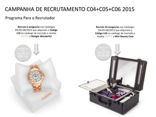 Programa Para o Recrutador
Recrute 6 amigos/as nos Catálogos
04+05+06/2015 que adquiram o Código
110 no catálogo de inscrição e receba
GRÁTIS o Relógio Wonderful
Recrute 10 amigos/as nos Catálogos
04+05+06/2015 que adquiram o
Código 110 no catálogo de inscrição e
receba GRÁTIS a Mini Beauty Case
OFERTA
NO
VALOR DE
€120,00
CAMPANHA DE RECRUTAMENTO C04+C05+C06 2015
OFERTA
NO
VALOR DE
€50,00
 