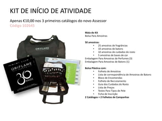 KIT DE INÍCIO DE ATIVIDADE
Apenas €10,00 nos 3 primeiros catálogos do novo Assessor
Código 102645
Mala do Kit
Bolsa Para Amostras
50 amostras:
• 25 amostras de fragrâncias
• 10 amostras de batons
• 10 amostras de cuidados do rosto
• 5 amostras de bases de cor
Embalagem Para Amostras de Perfumes (3)
Embalagem Para Amostras de Batons (1)
Bolsa Plástica com:
• Folheto de Amostras
• Lista de correspondência de Amostras de Batons
• Bloco de Encomendas
• Folheto de Recrutamento
• Guia dos Cuidados do Rosto
• Lista de Preços
• Testes Para Tipos de Pele
• Ficha de Inscrição
2 Catálogos + 2 Folhetos de Campanhas
 