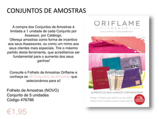 CONJUNTOS DE AMOSTRAS
A compra dos Conjuntos de Amostras é
limitada a 1 unidade de cada Conjunto por
Assessor, por Catálogo.
Ofereça amostras como forma de incentivo
aos seus Assessores, ou como um mimo aos
seus clientes mais especiais. Tire o máximo
partido desta ferramenta, que acreditamos ser
fundamental para o aumento dos seus
ganhos!
Consulte o Folheto de Amostras Oriflame e
conheça os 88 Conjuntos de Amostras que
selecionámos para si!
Folheto de Amostras (NOVO)
Conjunto de 5 unidades
Código 476786
€1,95
 