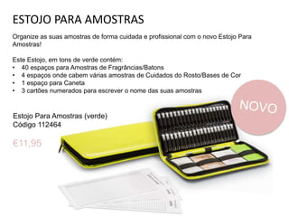 ESTOJO PARA AMOSTRAS
Organize as suas amostras de forma cuidada e profissional com o novo Estojo Para
Amostras!
Este Estojo, em tons de verde contém:
• 40 espaços para Amostras de Fragrâncias/Batons
• 4 espaços onde cabem várias amostras de Cuidados do Rosto/Bases de Cor
• 1 espaço para Caneta
• 3 cartões numerados para escrever o nome das suas amostras
Estojo Para Amostras (verde)
Código 112464
€11,95
 