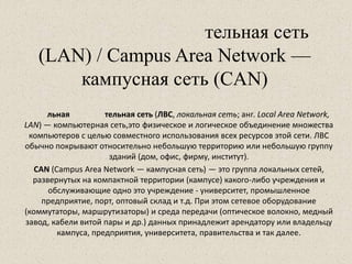 тельная сеть
(LAN) / Campus Area Network —
кампусная сеть (CAN)
льная тельная сеть (ЛВС, локальная сеть; анг. Local Area Network,
LAN) — компьютерная сеть,это физическое и логическое объединение множества
компьютеров с целью совместного использования всех ресурсов этой сети. ЛВС
обычно покрывают относительно небольшую территорию или небольшую группу
зданий (дом, офис, фирму, институт).
CAN (Campus Area Network — кампусная сеть) — это группа локальных сетей,
развернутых на компактной территории (кампусе) какого-либо учреждения и
обслуживающие одно это учреждение - университет, промышленное
предприятие, порт, оптовый склад и т.д. При этом сетевое оборудование
(коммутаторы, маршрутизаторы) и среда передачи (оптическое волокно, медный
завод, кабели витой пары и др.) данных принадлежит арендатору или владельцу
кампуса, предприятия, университета, правительства и так далее.
 