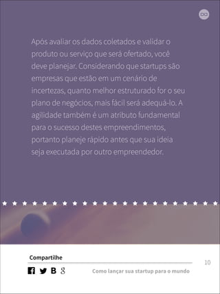 Após avaliar os dados coletados e validar o 
produto ou serviço que será ofertado, você 
deve planejar. Considerando que startups são 
empresas que estão em um cenário de 
incertezas, quanto melhor estruturado for o seu 
plano de negócios, mais fácil será adequá-lo. A 
agilidade também é um atributo fundamental 
para o sucesso destes empreendimentos, 
portanto planeje rápido antes que sua ideia 
seja executada por outro empreendedor. 
Compartilhe 
Como lançar sua startup para o mundo 
10 
 