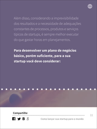 Além disso, considerando a imprevisibilidade 
dos resultados e a necessidade de adequações 
constantes de processos, produtos e serviços 
típicos de startups, é sempre melhor executar 
do que gastar horas em planejamentos. 
! 
Para desenvolver um plano de negócios 
básico, porém suficiente, para a sua 
startup você deve considerar: 
Compartilhe 
Como lançar sua startup para o mundo 
11 
 