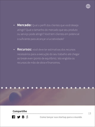 • Mercado: Qual o perfil dos clientes que você deseja 
atingir? Qual o tamanho do mercado que seu produto 
ou serviço pode atingir? Você tem clientes em potencial 
o suficiente para alcançar a lucratividade? 
• Recursos: você deve ter estimativas dos recursos 
necessários para a execução do seu trabalho até chegar 
ao break even (ponto de equilíbrio). Isto engloba os 
recursos de mão de obra e financeiros. 
Compartilhe 
Como lançar sua startup para o mundo 
13 
 