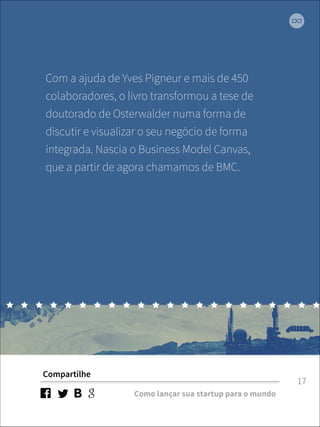 Com a ajuda de Yves Pigneur e mais de 450 
colaboradores, o livro transformou a tese de 
doutorado de Osterwalder numa forma de 
discutir e visualizar o seu negócio de forma 
integrada. Nascia o Business Model Canvas, 
que a partir de agora chamamos de BMC. 
Compartilhe 
Como lançar sua startup para o mundo 
17 
 