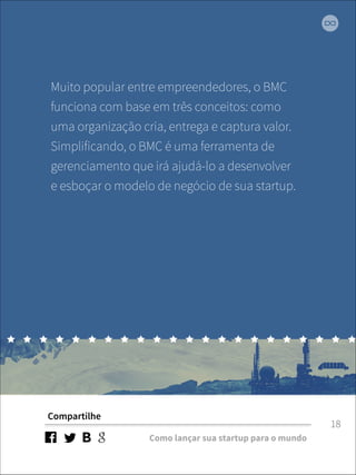 Muito popular entre empreendedores, o BMC 
funciona com base em três conceitos: como 
uma organização cria, entrega e captura valor. 
Simplificando, o BMC é uma ferramenta de 
gerenciamento que irá ajudá-lo a desenvolver 
e esboçar o modelo de negócio de sua startup. 
Compartilhe 
Como lançar sua startup para o mundo 
18 
 