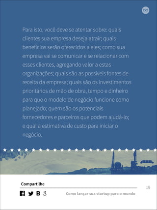 Para isto, você deve se atentar sobre: quais 
clientes sua empresa deseja atrair; quais 
benefícios serão oferecidos a eles; como sua 
empresa vai se comunicar e se relacionar com 
esses clientes, agregando valor a estas 
organizações; quais são as possíveis fontes de 
receita da empresa; quais são os investimentos 
prioritários de mão de obra, tempo e dinheiro 
para que o modelo de negócio funcione como 
planejado; quem são os potenciais 
fornecedores e parceiros que podem ajudá-lo; 
e qual a estimativa de custo para iniciar o 
negócio. 
Compartilhe 
Como lançar sua startup para o mundo 
19 
 