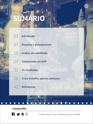SUMÁRIO 
03 Introdução 
07 Pesquisa e planejamento 
15 Análise de viabilidade 
24 Construindo um MVP 
32 Os resultados 
38 O seu trabalho apenas começou! 
42 Referências 
Compartilhe 
Como lançar sua startup para o mundo 
 