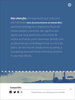 Mas atenção: é fundamental que cada uma 
das hipóteses (itens de preenchimento do método BMC), 
parcerias estratégicas e respectivos fluxos de 
receita estejam coerentes. Isto significa que 
aquilo que você preencheu como fonte de 
receita ao final do plano deve fazer sentido com 
as parcerias que você deseja firmar no início do 
plano. Se não houver coesão entre as partes, a 
sua startup provavelmente enfrentará cenários 
muito mais difíceis. 
Compartilhe 
Como lançar sua startup para o mundo 
21 
 