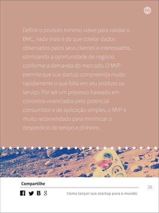 Definir o produto mínimo viável para validar o 
BMC, nada mais é do que coletar dados 
observados pelos seus clientes e interessados, 
otimizando a oportunidade de negócio 
conforme a demanda do mercado. O MVP 
permite que sua startup compreenda muito 
rapidamente o que falta em seu produto ou 
serviço. Por ser um processo baseado em 
conceitos vivenciados pelo potencial 
consumidor e de aplicação simples, o MVP é 
muito recomendado para minimizar o 
desperdício de tempo e dinheiro. 
Compartilhe 
Como lançar sua startup para o mundo 
26 
 