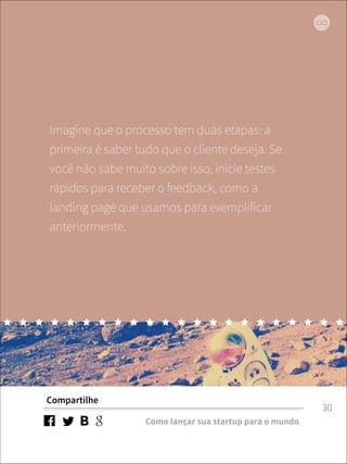 Imagine que o processo tem duas etapas: a 
primeira é saber tudo que o cliente deseja. Se 
você não sabe muito sobre isso, inicie testes 
rápidos para receber o feedback, como a 
landing page que usamos para exemplificar 
anteriormente. 
Compartilhe 
Como lançar sua startup para o mundo 
30 
 