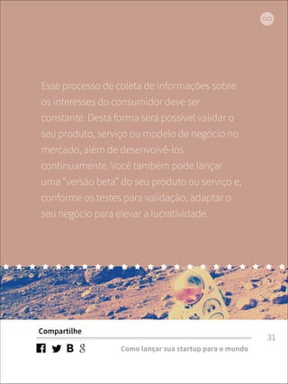 Esse processo de coleta de informações sobre 
os interesses do consumidor deve ser 
constante. Desta forma será possível validar o 
seu produto, serviço ou modelo de negócio no 
mercado, além de desenvolvê-los 
continuamente. Você também pode lançar 
uma “versão beta” do seu produto ou serviço e, 
conforme os testes para validação, adaptar o 
seu negócio para elevar a lucratividade. 
Compartilhe 
Como lançar sua startup para o mundo 
31 
 