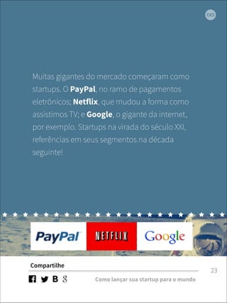 Muitas gigantes do mercado começaram como 
startups. O PayPal, no ramo de pagamentos 
eletrônicos; Netflix, que mudou a forma como 
assistimos TV; e Google, o gigante da internet, 
por exemplo. Startups na virada do século XXI, 
referências em seus segmentos na década 
seguinte! 
Compartilhe 
Como lançar sua startup para o mundo 
23 
 