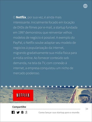 O Netflix, por sua vez, é ainda mais 
interessante. Inicialmente focado em locação 
de DVDs de filmes por e-mail, a startup fundada 
em 1997 demonstrou que reinventar velhos 
modelos de negócio é possível. A exemplo do 
PayPal, o Netflix soube adaptar seu modelo de 
negócios à popularização da internet, 
migrando gradativamente sua mídia física para 
a mídia online. Ao fornecer conteúdo sob 
demanda, na tela da TV, com conexão à 
internet, a empresa conquistou um nicho de 
mercado poderoso. 
Compartilhe 
Como lançar sua startup para o mundo 
34 
 