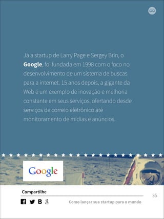 Já a startup de Larry Page e Sergey Brin, o 
Google, foi fundada em 1998 com o foco no 
desenvolvimento de um sistema de buscas 
para a internet. 15 anos depois, a gigante da 
Web é um exemplo de inovação e melhoria 
constante em seus serviços, ofertando desde 
serviços de correio eletrônico até 
monitoramento de mídias e anúncios. 
Compartilhe 
Como lançar sua startup para o mundo 
35 
 