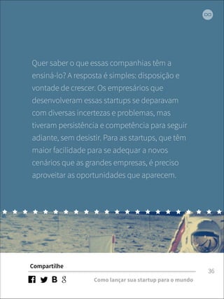 Quer saber o que essas companhias têm a 
ensiná-lo? A resposta é simples: disposição e 
vontade de crescer. Os empresários que 
desenvolveram essas startups se deparavam 
com diversas incertezas e problemas, mas 
tiveram persistência e competência para seguir 
adiante, sem desistir. Para as startups, que têm 
maior facilidade para se adequar a novos 
cenários que as grandes empresas, é preciso 
aproveitar as oportunidades que aparecem. 
Compartilhe 
Como lançar sua startup para o mundo 
36 
 