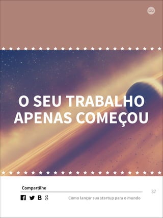 O SEU TRABALHO 
APENAS COMEÇOU 
Compartilhe 
Como lançar sua startup para o mundo 
37 
 