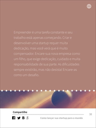 Empreender é uma tarefa constante e seu 
trabalho está apenas começando. Criar e 
desenvolver uma startup requer muita 
dedicação, mas você verá que é muito 
compensador. Encare sua nova empresa como 
um filho, que exige dedicação, cuidado e muita 
responsabilidade de sua parte. As dificuldades 
sempre existirão, mas não desista! Encare-as 
como um desafio. 
Compartilhe 
Como lançar sua startup para o mundo 
38 
 