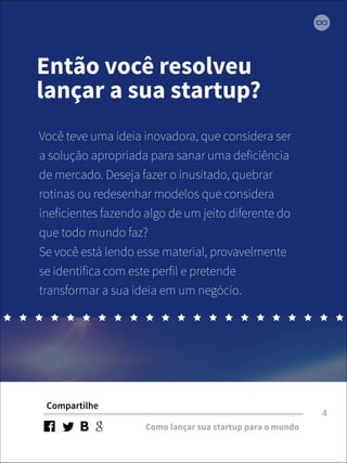 Então você resolveu 
lançar a sua startup? 
Você teve uma ideia inovadora, que considera ser 
a solução apropriada para sanar uma deficiência 
de mercado. Deseja fazer o inusitado, quebrar 
rotinas ou redesenhar modelos que considera 
ineficientes fazendo algo de um jeito diferente do 
que todo mundo faz? 
Se você está lendo esse material, provavelmente 
se identifica com este perfil e pretende 
transformar a sua ideia em um negócio. 
Compartilhe 
Como lançar sua startup para o mundo 
4 
 