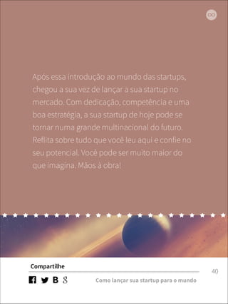 Após essa introdução ao mundo das startups, 
chegou a sua vez de lançar a sua startup no 
mercado. Com dedicação, competência e uma 
boa estratégia, a sua startup de hoje pode se 
tornar numa grande multinacional do futuro. 
Reflita sobre tudo que você leu aqui e confie no 
seu potencial. Você pode ser muito maior do 
que imagina. Mãos à obra! 
Compartilhe 
Como lançar sua startup para o mundo 
40 
 