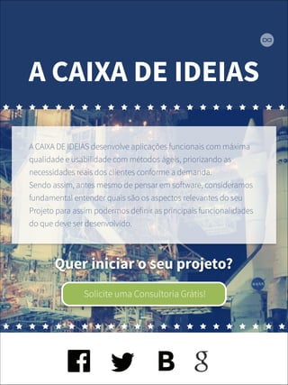A CAIXA DE IDEIAS 
A CAIXA DE IDEIAS desenvolve aplicações funcionais com máxima 
qualidade e usabilidade com métodos ágeis, priorizando as 
necessidades reais dos clientes conforme a demanda. 
Sendo assim, antes mesmo de pensar em software, consideramos 
fundamental entender quais são os aspectos relevantes do seu 
Projeto para assim podermos definir as principais funcionalidades 
do que deve ser desenvolvido. 
Quer iniciar o seu projeto? 
Solicite uma Consultoria Grátis! 

