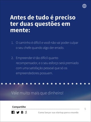 Antes de tudo é preciso 
ter duas questões em 
mente: 
1. O caminho é difícil e você não vai poder culpar 
o seu chefe quando algo der errado. 
2. Empreender é tão difícil quanto 
recompensador, e o seu esforço será premiado 
com uma satisfação pessoal que só os 
empreendedores possuem. 
Vale muito mais que dinheiro! 
Compartilhe 
Como lançar sua startup para o mundo 
5 
 