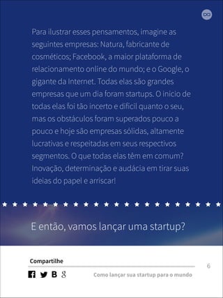 Para ilustrar esses pensamentos, imagine as 
seguintes empresas: Natura, fabricante de 
cosméticos; Facebook, a maior plataforma de 
relacionamento online do mundo; e o Google, o 
gigante da Internet. Todas elas são grandes 
empresas que um dia foram startups. O início de 
todas elas foi tão incerto e difícil quanto o seu, 
mas os obstáculos foram superados pouco a 
pouco e hoje são empresas sólidas, altamente 
lucrativas e respeitadas em seus respectivos 
segmentos. O que todas elas têm em comum? 
Inovação, determinação e audácia em tirar suas 
ideias do papel e arriscar! 
E então, vamos lançar uma startup? 
Compartilhe 
Como lançar sua startup para o mundo 
6 
 