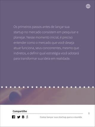 Os primeiros passos antes de lançar sua 
startup no mercado consistem em pesquisar e 
planejar. Nesse momento inicial, é preciso 
entender como o mercado que você deseja 
atuar funciona, seus concorrentes, mesmo que 
indiretos, e definir qual estratégia você adotará 
para transformar sua ideia em realidade. 
Compartilhe 
Como lançar sua startup para o mundo 
8 
 