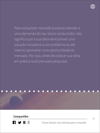 Para conquistar mercado é preciso atender a 
uma demanda do seu futuro consumidor. Isto 
significa que a sua ideia deve prover uma 
solução inovadora a um problema ou até 
mesmo aproveitar uma oportunidade do 
mercado. Por isso, antes de colocar sua ideia 
em prática você precisará pesquisar. 
Compartilhe 
Como lançar sua startup para o mundo 
9 
 