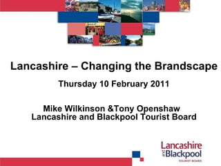 Lancashire – Changing the Brandscape Thursday 10 February 2011 Mike Wilkinson &Tony Openshaw  Lancashire and Blackpool Tourist Board 