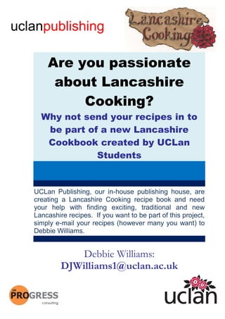 uclanpublishing

         Are you passionate
          about Lancashire
              Cooking?
       Why not send your recipes in to
        be part of a new Lancashire
        Cookbook created by UCLan
                  Students


     UCLan Publishing, our in-house publishing house, are
     creating a Lancashire Cooking recipe book and need
     your help with finding exciting, traditional and new
     Lancashire recipes. If you want to be part of this project,
     simply e-mail your recipes (however many you want) to
     Debbie Williams.


                  Debbie Williams:
              DJWilliams1@uclan.ac.uk

 1
 