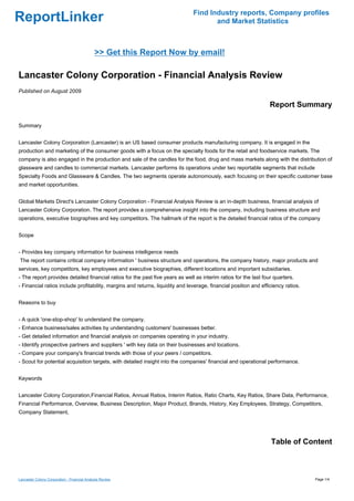 Find Industry reports, Company profiles
ReportLinker                                                                          and Market Statistics



                                              >> Get this Report Now by email!

Lancaster Colony Corporation - Financial Analysis Review
Published on August 2009

                                                                                                                  Report Summary

Summary


Lancaster Colony Corporation (Lancaster) is an US based consumer products manufacturing company. It is engaged in the
production and marketing of the consumer goods with a focus on the specialty foods for the retail and foodservice markets. The
company is also engaged in the production and sale of the candles for the food, drug and mass markets along with the distribution of
glassware and candles to commercial markets. Lancaster performs its operations under two reportable segments that include
Specialty Foods and Glassware & Candles. The two segments operate autonomously, each focusing on their specific customer base
and market opportunities.


Global Markets Direct's Lancaster Colony Corporation - Financial Analysis Review is an in-depth business, financial analysis of
Lancaster Colony Corporation. The report provides a comprehensive insight into the company, including business structure and
operations, executive biographies and key competitors. The hallmark of the report is the detailed financial ratios of the company


Scope


- Provides key company information for business intelligence needs
The report contains critical company information ' business structure and operations, the company history, major products and
services, key competitors, key employees and executive biographies, different locations and important subsidiaries.
- The report provides detailed financial ratios for the past five years as well as interim ratios for the last four quarters.
- Financial ratios include profitability, margins and returns, liquidity and leverage, financial position and efficiency ratios.


Reasons to buy


- A quick 'one-stop-shop' to understand the company.
- Enhance business/sales activities by understanding customers' businesses better.
- Get detailed information and financial analysis on companies operating in your industry.
- Identify prospective partners and suppliers ' with key data on their businesses and locations.
- Compare your company's financial trends with those of your peers / competitors.
- Scout for potential acquisition targets, with detailed insight into the companies' financial and operational performance.


Keywords


Lancaster Colony Corporation,Financial Ratios, Annual Ratios, Interim Ratios, Ratio Charts, Key Ratios, Share Data, Performance,
Financial Performance, Overview, Business Description, Major Product, Brands, History, Key Employees, Strategy, Competitors,
Company Statement,




                                                                                                                  Table of Content



Lancaster Colony Corporation - Financial Analysis Review                                                                           Page 1/4
 