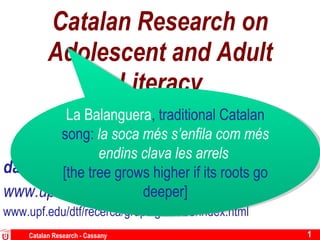 Catalan Research on Adolescent and Adult Literacy Lancaster Literacy Research Centre [email_address] www.upf.edu/pdi/daniel_cassany/ www.upf.edu/dtf/recerca/grups/grael/LC/index.html Catalan Research - Cassany La Balanguera , traditional Catalan song:  la soca més s’enfila com més endins clava les arrels  [the tree grows higher if its roots go deeper] 