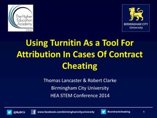 @MyBCU www.facebook.com/birminghamcityuniversity #contractcheating 1
Using Turnitin As a Tool For
Attribution In Cases Of Contract
Cheating
Thomas Lancaster & Robert Clarke
Birmingham City University
HEA STEM Conference 2014
 