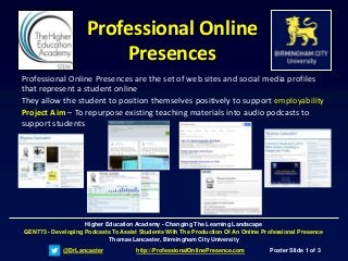 @DrLancaster http://ProfessionalOnlinePresence.com Poster Slide 1 of 3
Higher Education Academy - Changing The Learning Landscape
GEN773 - Developing Podcasts To Assist Students With The Production Of An Online Professional Presence
Thomas Lancaster, Birmingham City University
Professional Online
Presences
Professional Online Presences are the set of web sites and social media profiles
that represent a student online
They allow the student to position themselves positively to support employability
Project Aim – To repurpose existing teaching materials into audio podcasts to
support students
 